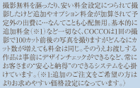 撮撮影無料を謳ったり、安い料金設定につられて撮影したけど追加やオプション料金が加算されて予定外の出費に・・・なんてことも心配無用。基本的に追加料金（※1）など一切なく、COCCOは1回の撮影で100カット前後の写真を撮りますがどんなにカット数が増えても料金は同じ。そのうえお渡しする作品は事前にデザインチェックができるなど、常にお客さまの“安心と納得”のできるシステムを心掛けています。（※1:追加のご注文をご希望の方はよりお求めやすい価格設定になっています。）
