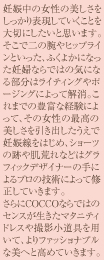 妊娠中の女性の美しさをしっかり表現していくことを大切にしたいと思います。<br>そこで二の腕やヒップラインといった、ふくよかになった妊婦ならではの気になる部分はライティングやポージングによって解消。これまでの豊富な経験によって、その女性の最高の美しさを引き出したうえで妊娠線をはじめ、ショーツの跡や肌荒れなどはグラフィックデデザイナーの手によるプロの技術によって修正していきます。<br>さらにCOCCOならではのセンスが生きたマタニティドレスや撮影小道具を用いて、よりファッショナブルな美へと高めていきます。